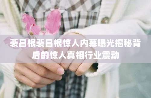 裴昌根裴昌根惊人内幕曝光揭秘背后的惊人真相行业震动