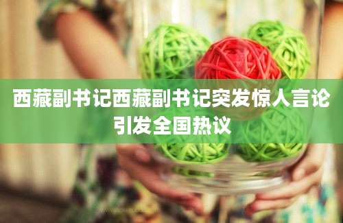 西藏副书记西藏副书记突发惊人言论引发全国热议