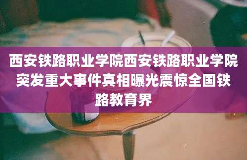 西安铁路职业学院西安铁路职业学院突发重大事件真相曝光震惊全国铁路教育界