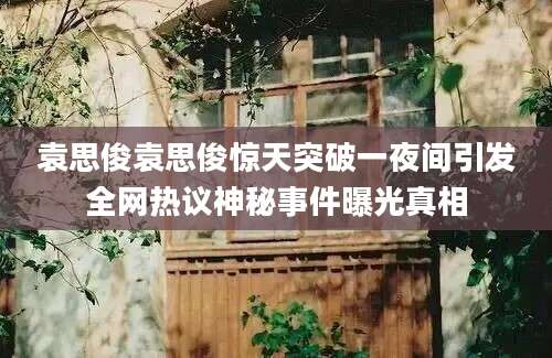 袁思俊袁思俊惊天突破一夜间引发全网热议神秘事件曝光真相
