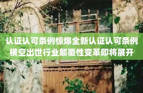 认证认可条例惊爆全新认证认可条例横空出世行业颠覆性变革即将展开