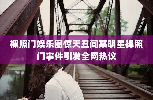 裸照门娱乐圈惊天丑闻某明星裸照门事件引发全网热议