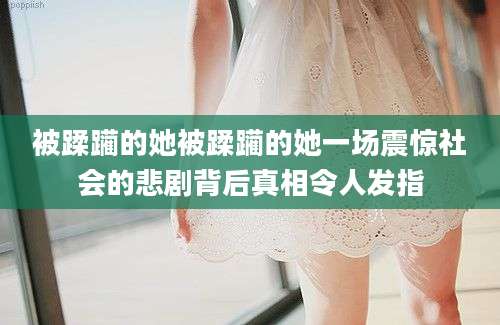 被蹂躏的她被蹂躏的她一场震惊社会的悲剧背后真相令人发指