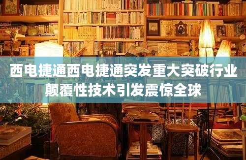 西电捷通西电捷通突发重大突破行业颠覆性技术引发震惊全球
