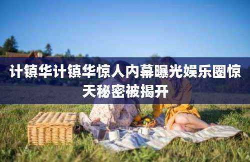 计镇华计镇华惊人内幕曝光娱乐圈惊天秘密被揭开