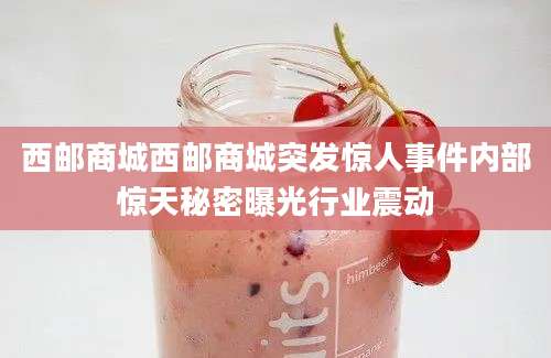 西邮商城西邮商城突发惊人事件内部惊天秘密曝光行业震动