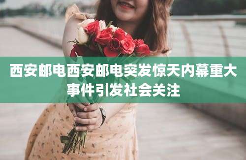西安邮电西安邮电突发惊天内幕重大事件引发社会关注