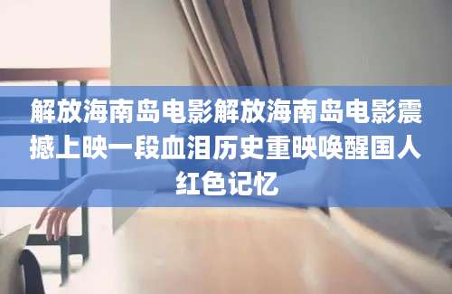 解放海南岛电影解放海南岛电影震撼上映一段血泪历史重映唤醒国人红色记忆