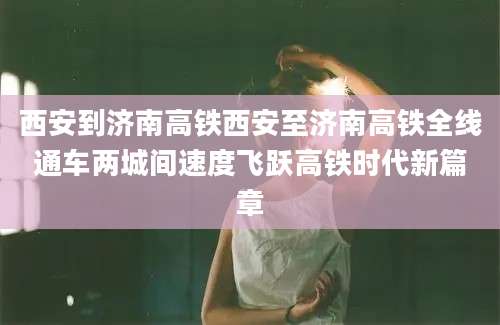 西安到济南高铁西安至济南高铁全线通车两城间速度飞跃高铁时代新篇章