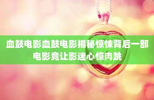 血鼓电影血鼓电影揭秘惊悚背后一部电影竟让影迷心惊肉跳