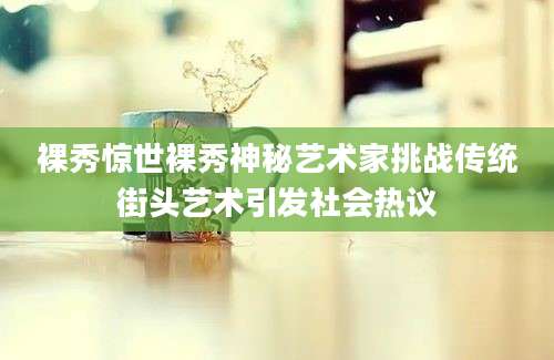 裸秀惊世裸秀神秘艺术家挑战传统街头艺术引发社会热议
