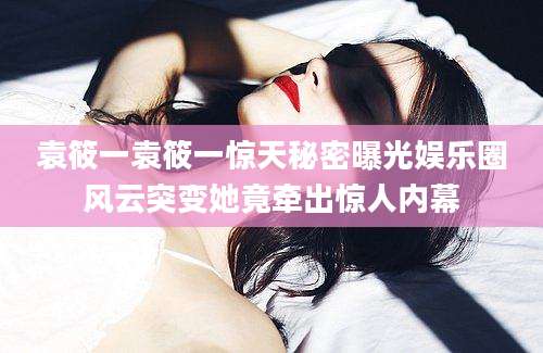 袁筱一袁筱一惊天秘密曝光娱乐圈风云突变她竟牵出惊人内幕