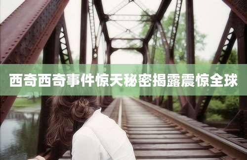 西奇西奇事件惊天秘密揭露震惊全球