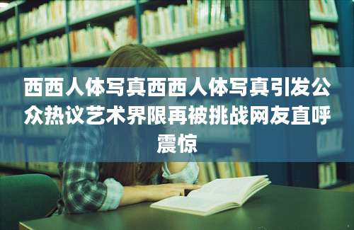 西西人体写真西西人体写真引发公众热议艺术界限再被挑战网友直呼震惊