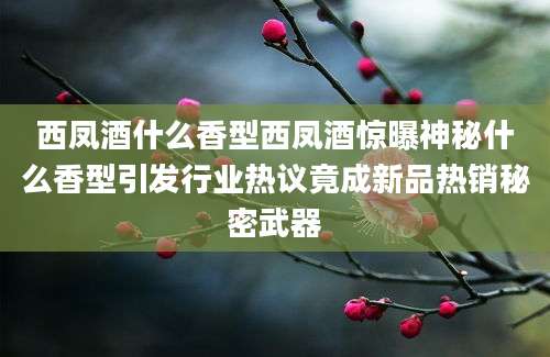 西凤酒什么香型西凤酒惊曝神秘什么香型引发行业热议竟成新品热销秘密武器