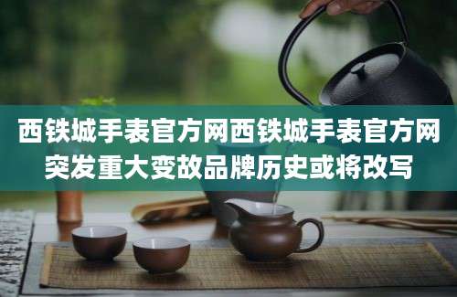西铁城手表官方网西铁城手表官方网突发重大变故品牌历史或将改写