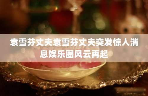袁雪芬丈夫袁雪芬丈夫突发惊人消息娱乐圈风云再起