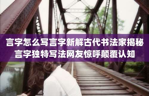 言字怎么写言字新解古代书法家揭秘言字独特写法网友惊呼颠覆认知