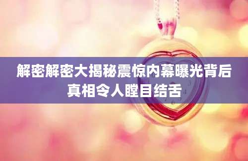 解密解密大揭秘震惊内幕曝光背后真相令人瞠目结舌