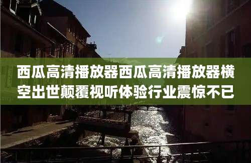 西瓜高清播放器西瓜高清播放器横空出世颠覆视听体验行业震惊不已