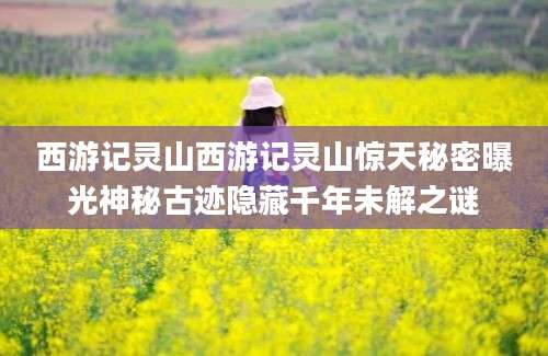 西游记灵山西游记灵山惊天秘密曝光神秘古迹隐藏千年未解之谜