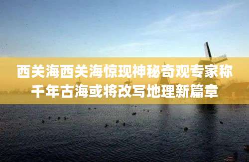 西关海西关海惊现神秘奇观专家称千年古海或将改写地理新篇章