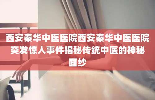 西安秦华中医医院西安秦华中医医院突发惊人事件揭秘传统中医的神秘面纱