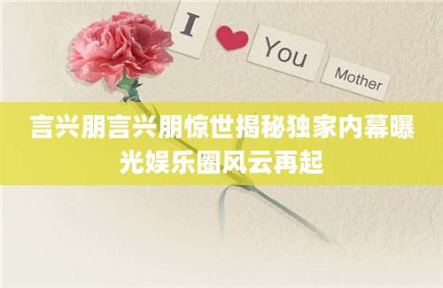 言兴朋言兴朋惊世揭秘独家内幕曝光娱乐圈风云再起