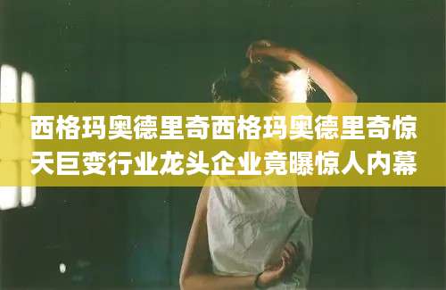西格玛奥德里奇西格玛奥德里奇惊天巨变行业龙头企业竟曝惊人内幕