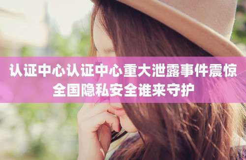 认证中心认证中心重大泄露事件震惊全国隐私安全谁来守护