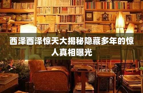 西泽西泽惊天大揭秘隐藏多年的惊人真相曝光