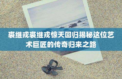 裘继戎裘继戎惊天回归揭秘这位艺术巨匠的传奇归来之路