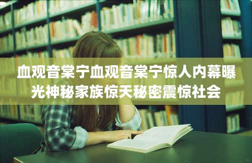 血观音棠宁血观音棠宁惊人内幕曝光神秘家族惊天秘密震惊社会