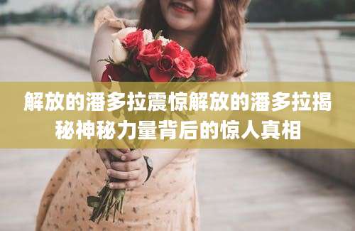 解放的潘多拉震惊解放的潘多拉揭秘神秘力量背后的惊人真相