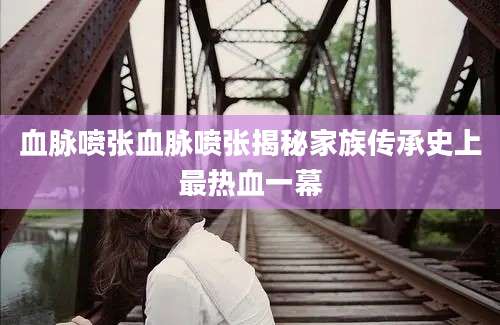 血脉喷张血脉喷张揭秘家族传承史上最热血一幕