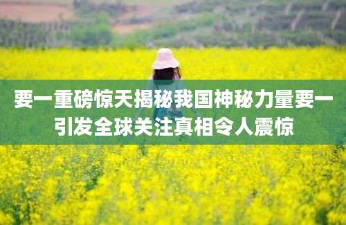 要一重磅惊天揭秘我国神秘力量要一引发全球关注真相令人震惊