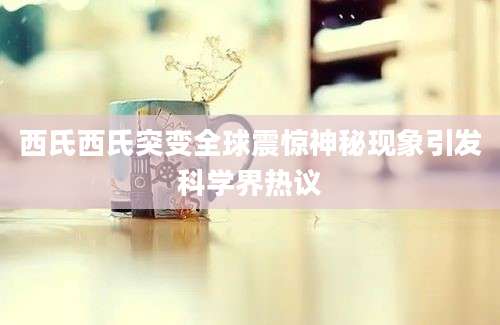 西氏西氏突变全球震惊神秘现象引发科学界热议