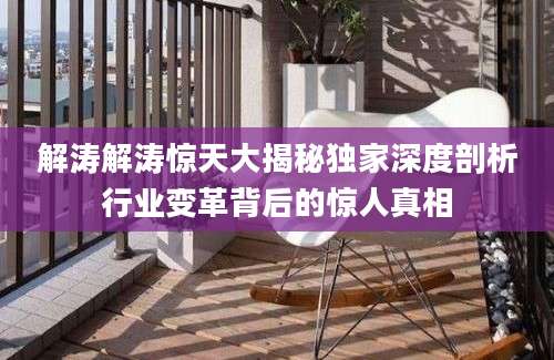 解涛解涛惊天大揭秘独家深度剖析行业变革背后的惊人真相