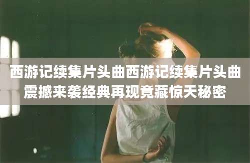 西游记续集片头曲西游记续集片头曲震撼来袭经典再现竟藏惊天秘密