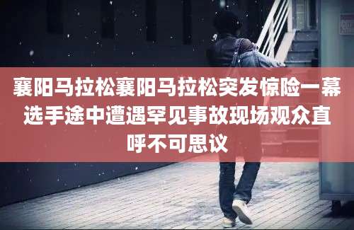 襄阳马拉松襄阳马拉松突发惊险一幕选手途中遭遇罕见事故现场观众直呼不可思议