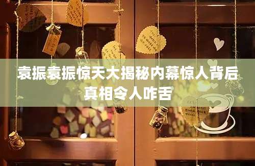 袁振袁振惊天大揭秘内幕惊人背后真相令人咋舌