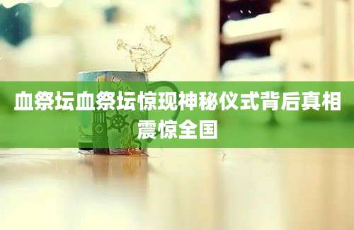 血祭坛血祭坛惊现神秘仪式背后真相震惊全国