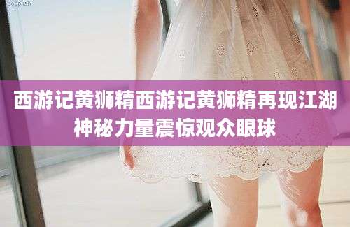 西游记黄狮精西游记黄狮精再现江湖神秘力量震惊观众眼球