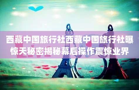 西藏中国旅行社西藏中国旅行社曝惊天秘密揭秘幕后操作震惊业界