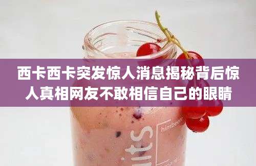 西卡西卡突发惊人消息揭秘背后惊人真相网友不敢相信自己的眼睛