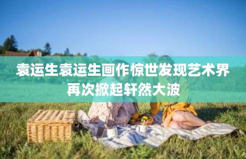 袁运生袁运生画作惊世发现艺术界再次掀起轩然大波