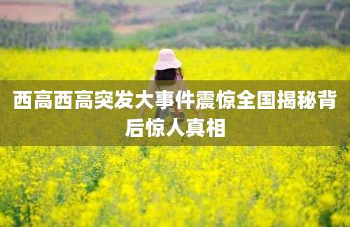 西高西高突发大事件震惊全国揭秘背后惊人真相