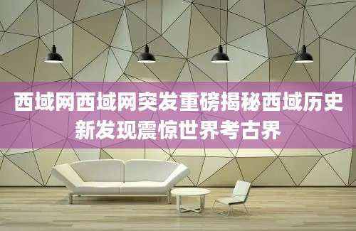 西域网西域网突发重磅揭秘西域历史新发现震惊世界考古界