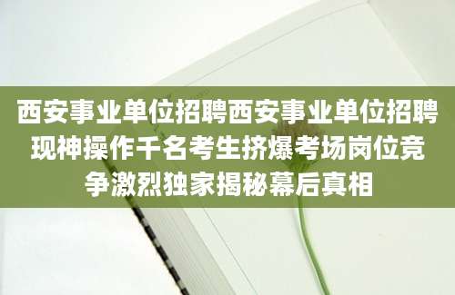 西安事业单位招聘西安事业单位招聘现神操作千名考生挤爆考场岗位竞争激烈独家揭秘幕后真相