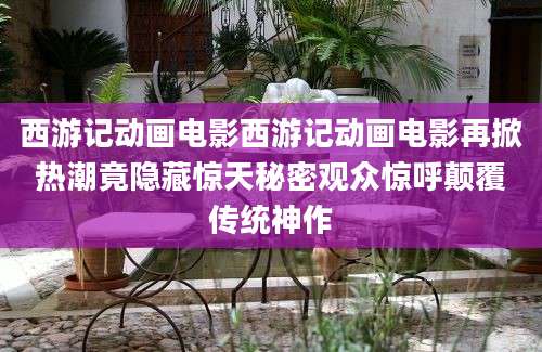 西游记动画电影西游记动画电影再掀热潮竟隐藏惊天秘密观众惊呼颠覆传统神作